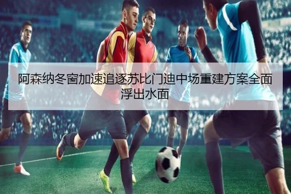 阿森纳冬窗加速追逐苏比门迪中场重建方案全面浮出水面
