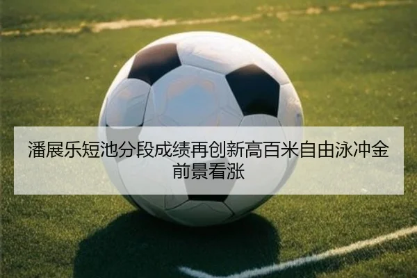 潘展乐短池分段成绩再创新高百米自由泳冲金前景看涨